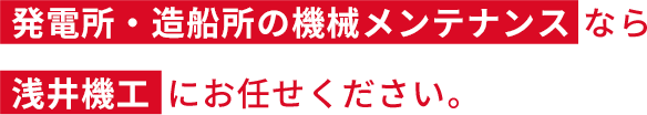 発電所・造船所の機械メンテナンスなら浅井機工にお任せください。